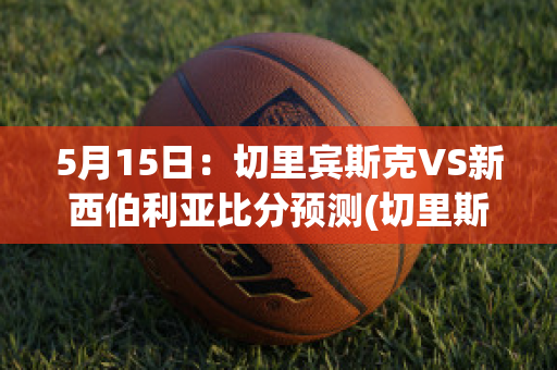 5月15日：切里宾斯克VS新西伯利亚比分预测(切里斯什么意思)