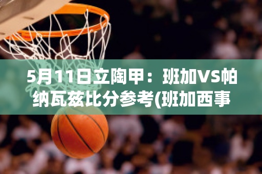 5月11日立陶甲：班加VS帕纳瓦兹比分参考(班加西事件百度百科)