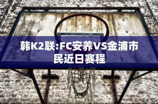 韩K2联:FC安养VS金浦市民近日赛程