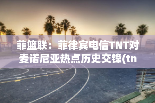 菲篮联：菲律宾电信TNT对麦诺尼亚热点历史交锋(tno菲律宾)