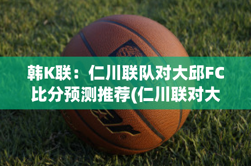 韩K联：仁川联队对大邱FC比分预测推荐(仁川联对大邱fc分析预测)