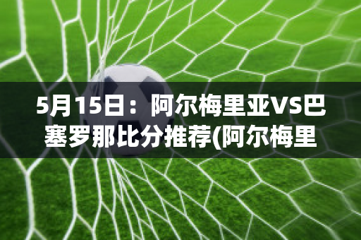 5月15日：阿尔梅里亚VS巴塞罗那比分推荐(阿尔梅里亚vs赫罗纳)