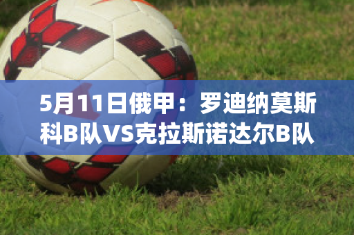 5月11日俄甲：罗迪纳莫斯科B队VS克拉斯诺达尔B队历史交锋(莫斯科罗迪纳球队)