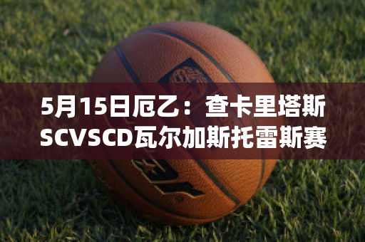 5月15日厄乙：查卡里塔斯SCVSCD瓦尔加斯托雷斯赛事预测(查卡里塔斯vs独立青年)