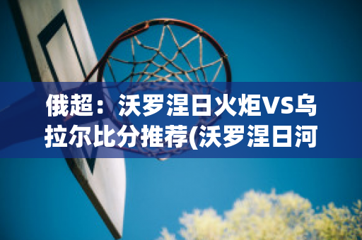 俄超：沃罗涅日火炬VS乌拉尔比分推荐(沃罗涅日河之战)