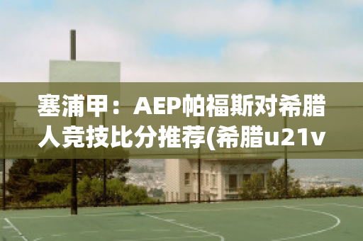 塞浦甲：AEP帕福斯对希腊人竞技比分推荐(希腊u21vs塞浦路斯u21)