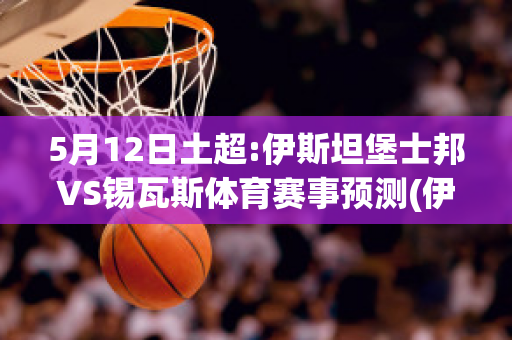 5月12日土超:伊斯坦堡士邦VS锡瓦斯体育赛事预测(伊斯坦堡对莱比锡)