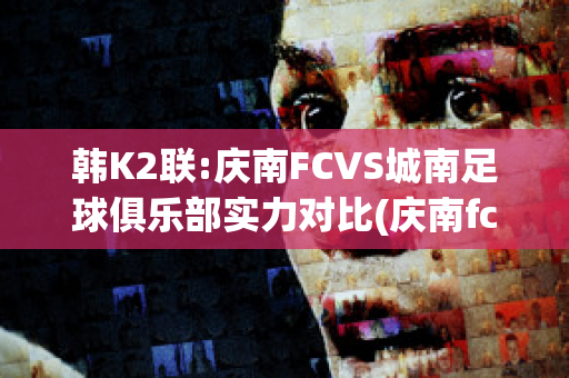 韩K2联:庆南FCVS城南足球俱乐部实力对比(庆南fc亚冠降级)