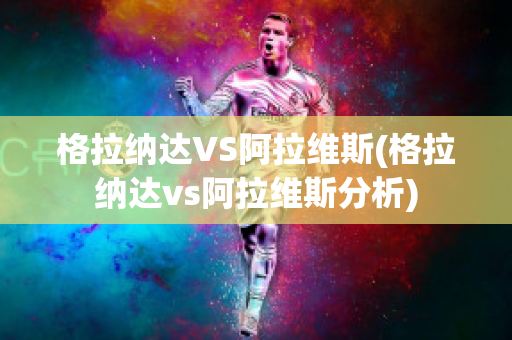 格拉纳达VS阿拉维斯(格拉纳达vs阿拉维斯分析)