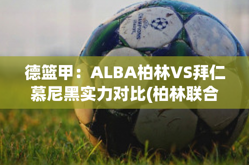 德篮甲：ALBA柏林VS拜仁慕尼黑实力对比(柏林联合对阵拜仁慕尼黑)