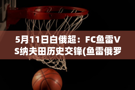 5月11日白俄超：FC鱼雷VS纳夫田历史交锋(鱼雷俄罗斯)