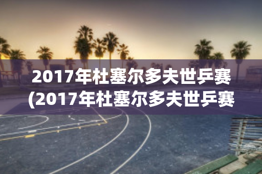 2017年杜塞尔多夫世乒赛(2017年杜塞尔多夫世乒赛男单决赛)