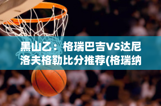 黑山乙：格瑞巴吉VS达尼洛夫格勒比分推荐(格瑞纳达对卡塔尔比分预测)