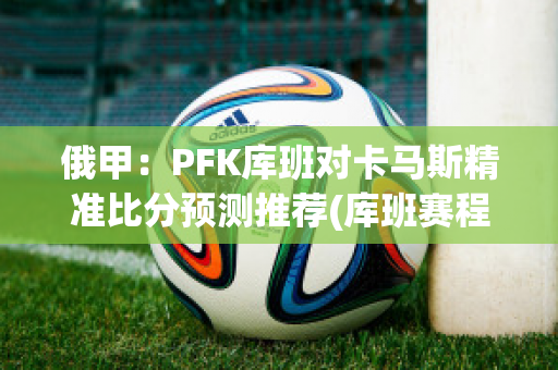 俄甲：PFK库班对卡马斯精准比分预测推荐(库班赛程)