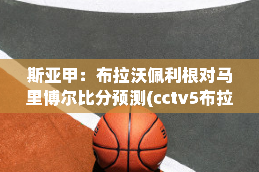 斯亚甲：布拉沃佩利根对马里博尔比分预测(cctv5布拉德利vs马奎兹)