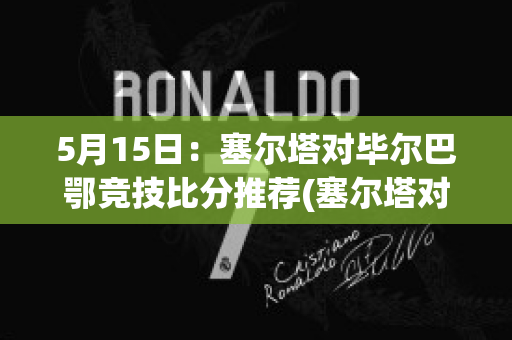 5月15日：塞尔塔对毕尔巴鄂竞技比分推荐(塞尔塔对毕尔巴鄂直播)