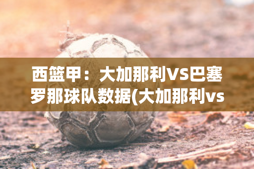 西篮甲：大加那利VS巴塞罗那球队数据(大加那利vs萨拉戈萨)