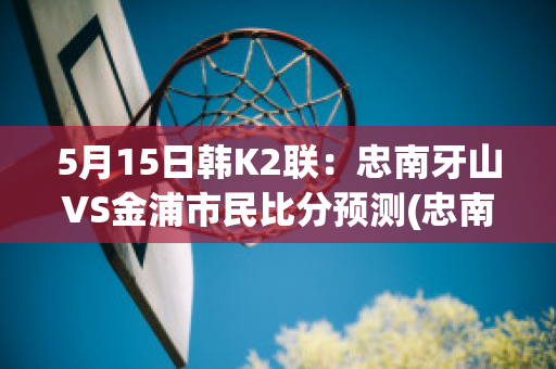 5月15日韩K2联：忠南牙山VS金浦市民比分预测(忠南牙山对首尔埃兰的比分预测)