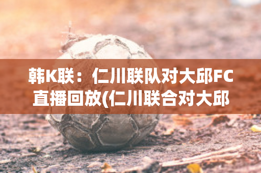 韩K联：仁川联队对大邱FC直播回放(仁川联合对大邱fc)