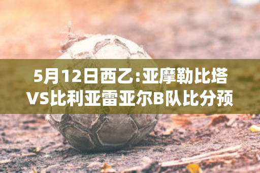 5月12日西乙:亚摩勒比塔VS比利亚雷亚尔B队比分预测(亚摩勒比塔对希洪竞技)