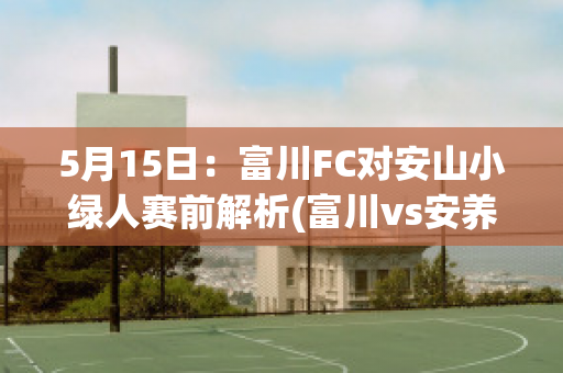 5月15日：富川FC对安山小绿人赛前解析(富川vs安养)