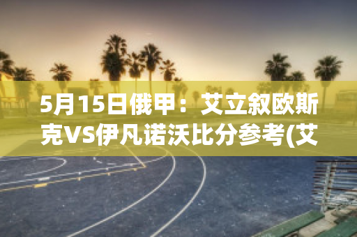 5月15日俄甲：艾立叙欧斯克VS伊凡诺沃比分参考(艾俄洛斯vs艾欧里亚)