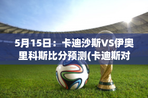 5月15日：卡迪沙斯VS伊奥里科斯比分预测(卡迪斯对奥萨苏纳的比分预测)