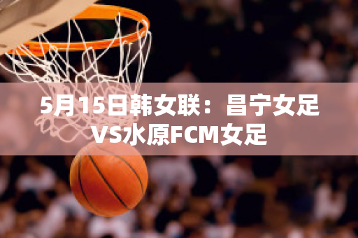 5月15日韩女联：昌宁女足VS水原FCM女足