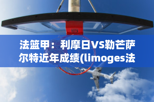 法篮甲：利摩日VS勒芒萨尔特近年成绩(limoges法国利摩日)