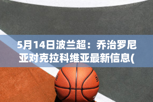 5月14日波兰超：乔治罗尼亚对克拉科维亚最新信息(乔治罗尼亚对列治亚)