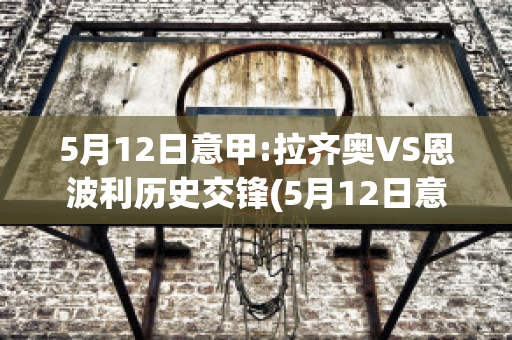 5月12日意甲:拉齐奥VS恩波利历史交锋(5月12日意甲:拉齐奥vs恩波利历史交锋录像)