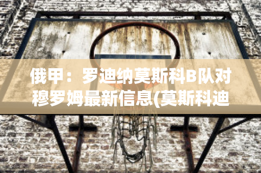 俄甲：罗迪纳莫斯科B队对穆罗姆最新信息(莫斯科迪纳摩vs罗斯托夫直播)