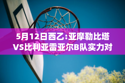 5月12日西乙:亚摩勒比塔VS比利亚雷亚尔B队实力对比(亚摩勒比塔对希洪竞技)