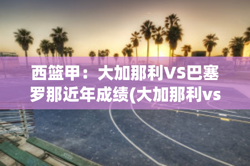 西篮甲：大加那利VS巴塞罗那近年成绩(大加那利vs布尔戈斯直播)