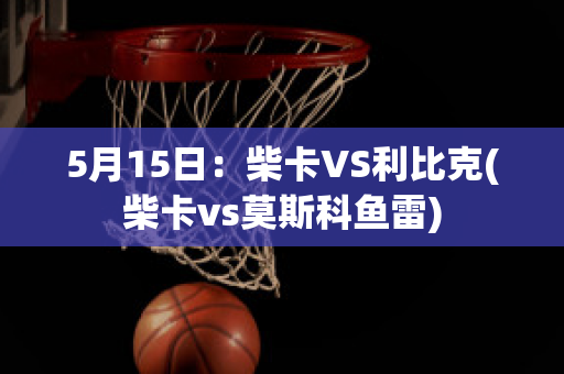 5月15日：柴卡VS利比克(柴卡vs莫斯科鱼雷)