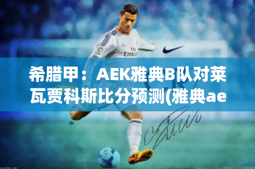 希腊甲：AEK雅典B队对莱瓦贾科斯比分预测(雅典aek对布拉加)