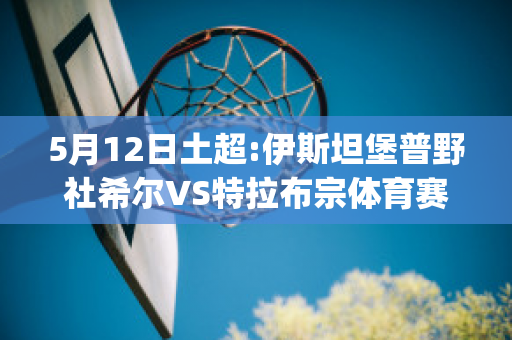 5月12日土超:伊斯坦堡普野社希尔VS特拉布宗体育赛事预测(伊斯坦堡普野社希尔俱乐部)