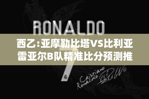 西乙:亚摩勒比塔VS比利亚雷亚尔B队精准比分预测推荐(亚摩勒比塔对希洪竞技)