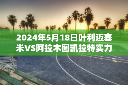 2024年5月18日叶利迈塞米VS阿拉木图凯拉特实力对比