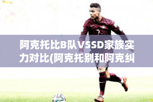 阿克托比B队VSSD家族实力对比(阿克托别和阿克纠宾)