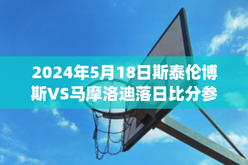 2024年5月18日斯泰伦博斯VS马摩洛迪落日比分参考(斯泰伦博斯葡萄酒价位)