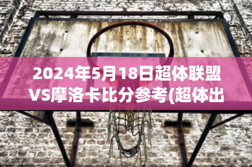 2024年5月18日超体联盟VS摩洛卡比分参考(超体出2了吗)