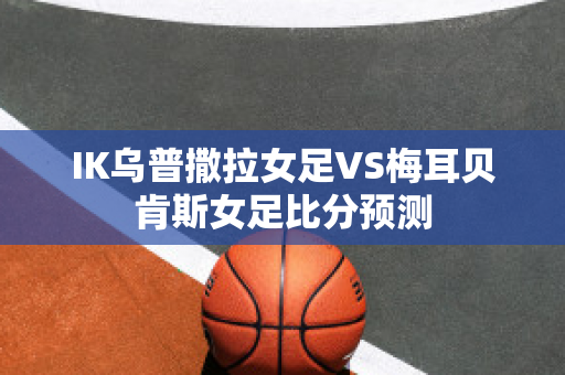 IK乌普撒拉女足VS梅耳贝肯斯女足比分预测