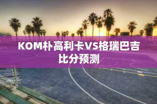 KOM朴高利卡VS格瑞巴吉比分预测