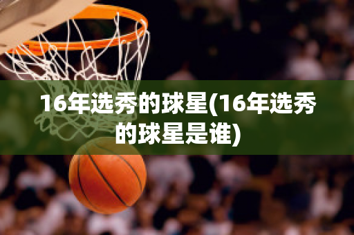 16年选秀的球星(16年选秀的球星是谁)