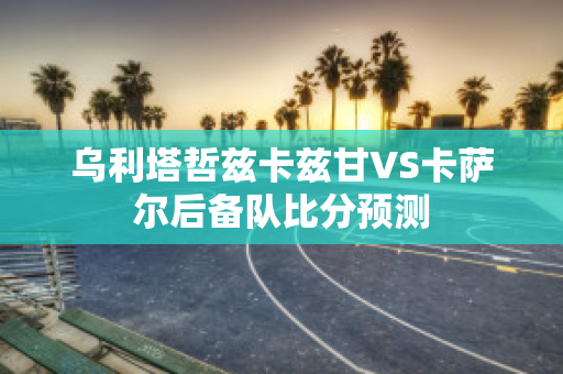 乌利塔哲兹卡兹甘VS卡萨尔后备队比分预测