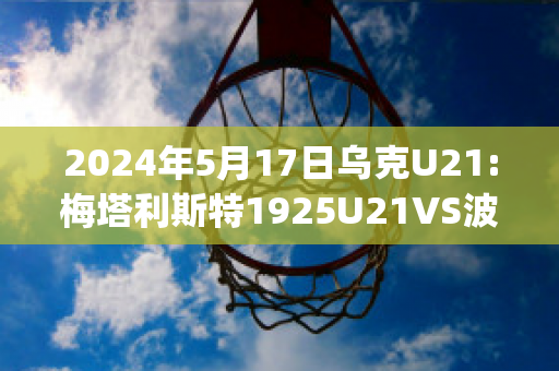 2024年5月17日乌克U21:梅塔利斯特1925U21VS波利西亚日托米尔U21实力对比(梅东 波利塔诺)