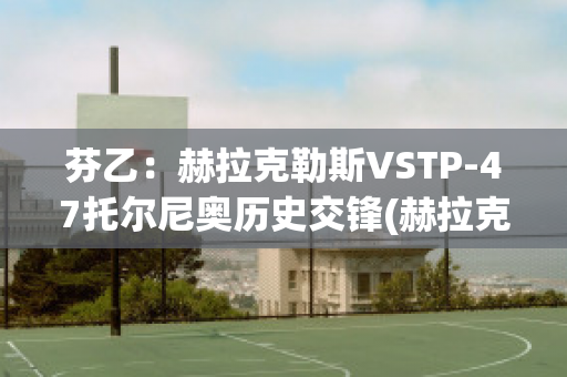 芬乙：赫拉克勒斯VSTP-47托尔尼奥历史交锋(赫拉克勒斯vs索尔)