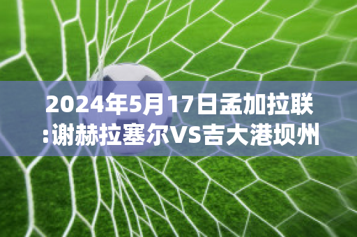 2024年5月17日孟加拉联:谢赫拉塞尔VS吉大港坝州实力对比(谢尔盖拉赫)