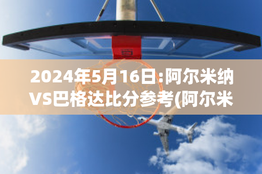 2024年5月16日:阿尔米纳VS巴格达比分参考(阿尔米纳斯)